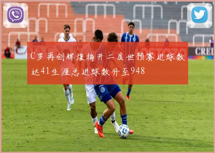 C罗再创辉煌梅开二度世预赛进球数达41生涯总进球数升至948
