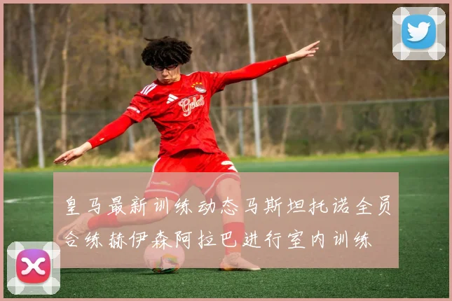 皇马最新训练动态马斯坦托诺全员合练赫伊森阿拉巴进行室内训练