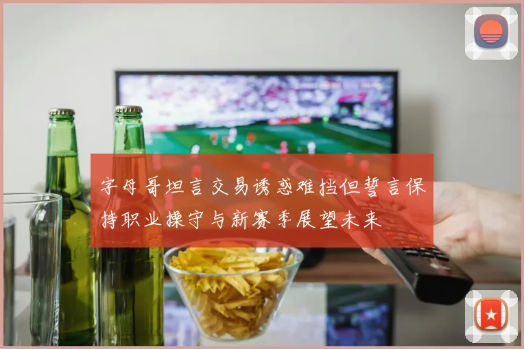 字母哥坦言交易诱惑难挡但誓言保持职业操守与新赛季展望未来
