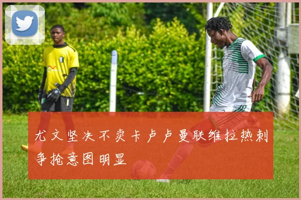 尤文坚决不卖卡卢卢曼联维拉热刺争抢意图明显