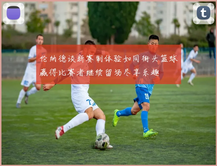 伦纳德谈新赛制体验如同街头篮球赢得比赛者继续留场尽享乐趣