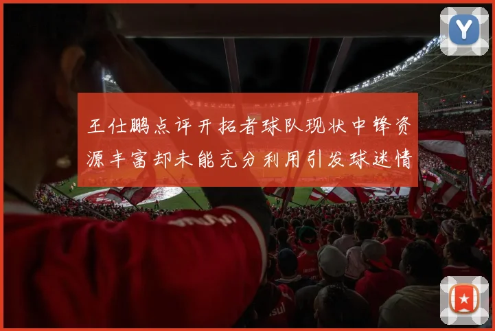 王仕鹏点评开拓者球队现状中锋资源丰富却未能充分利用引发球迷情感交织