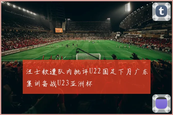 汪士钦遭队内批评U22国足下月广东集训备战U23亚洲杯