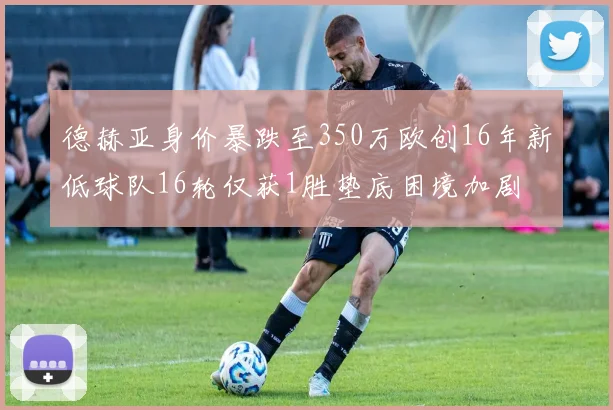 德赫亚身价暴跌至350万欧创16年新低球队16轮仅获1胜垫底困境加剧