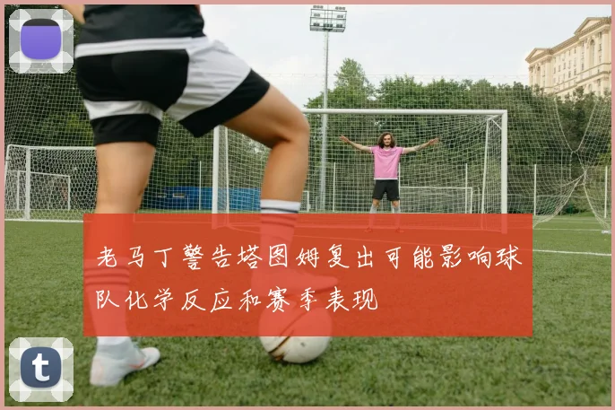 老马丁警告塔图姆复出可能影响球队化学反应和赛季表现