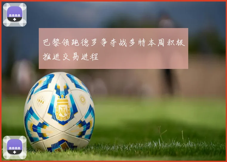 巴黎领跑德罗争夺战多特本周积极推进交易进程