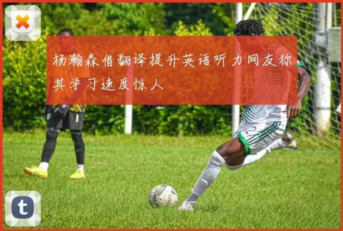 杨瀚森借翻译提升英语听力网友称其学习速度惊人