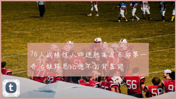 76人战绩惊人四连胜高居东部第一乔治缺阵恩比德不打背靠背