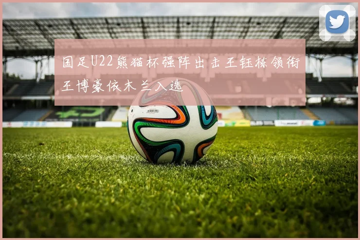 国足U22熊猫杯强阵出击王钰栋领衔王博豪依木兰入选
