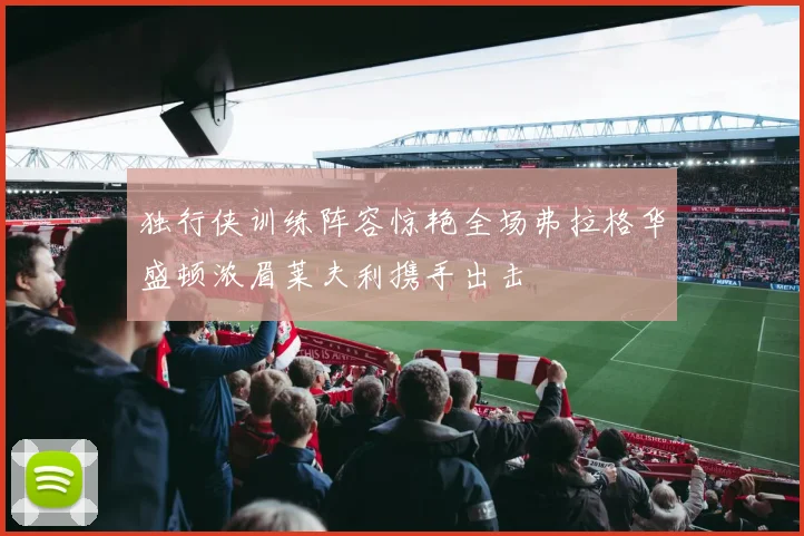 独行侠训练阵容惊艳全场弗拉格华盛顿浓眉莱夫利携手出击