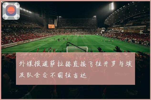 外媒报道萨拉赫直接飞往开罗与埃及队会合不前往吉达
