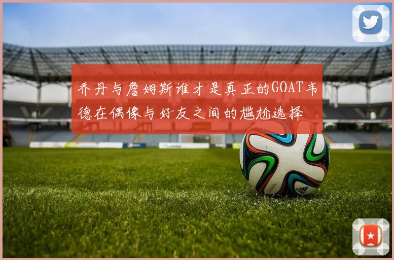 乔丹与詹姆斯谁才是真正的GOAT韦德在偶像与好友之间的尴尬选择