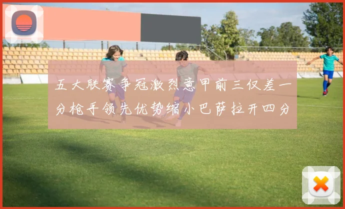 五大联赛争冠激烈意甲前三仅差一分枪手领先优势缩小巴萨拉开四分差距