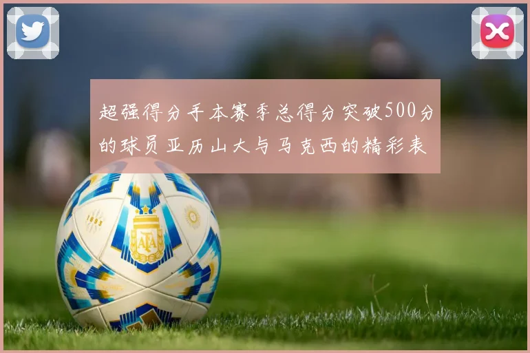 超强得分手本赛季总得分突破500分的球员亚历山大与马克西的精彩表现分析