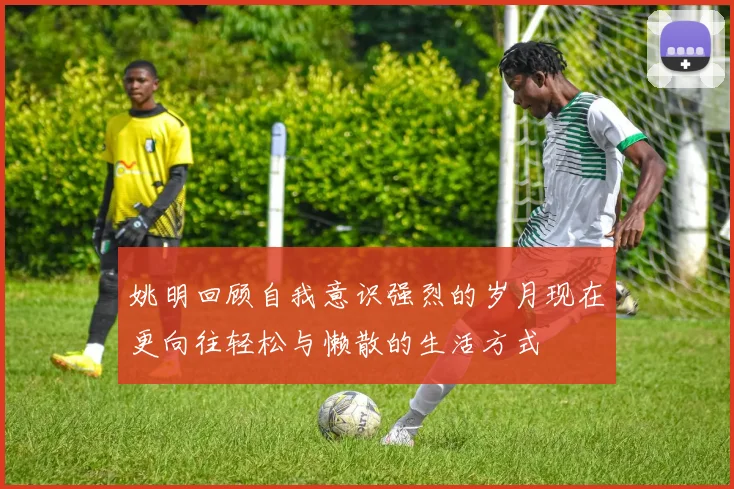姚明回顾自我意识强烈的岁月现在更向往轻松与懒散的生活方式