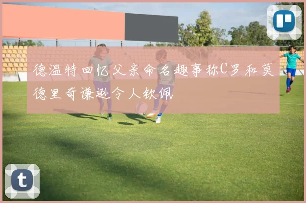 德温特回忆父亲命名趣事称C罗和莫德里奇谦逊令人钦佩