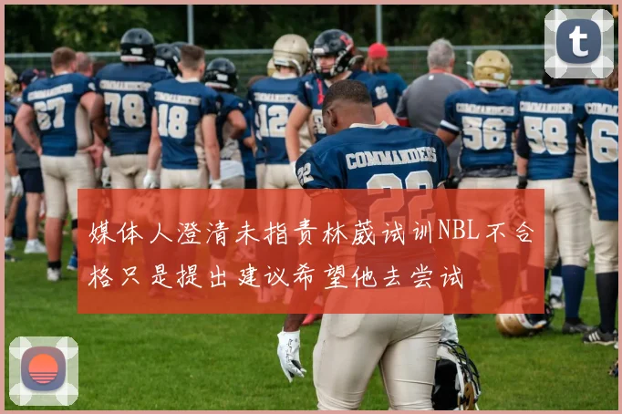 媒体人澄清未指责林葳试训NBL不合格只是提出建议希望他去尝试