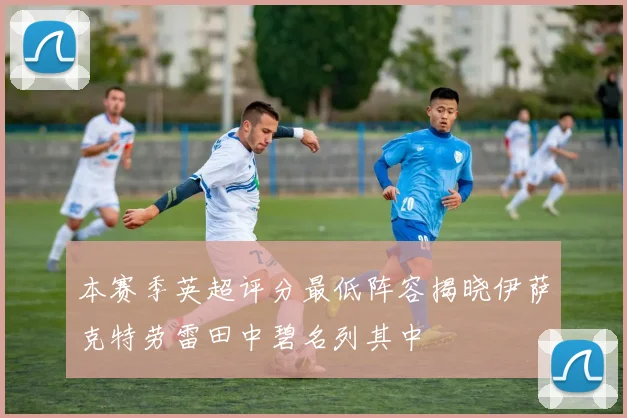 本赛季英超评分最低阵容揭晓伊萨克特劳雷田中碧名列其中