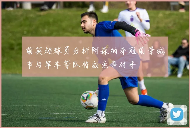 前英超球员分析阿森纳夺冠前景城市与军车等队将成竞争对手