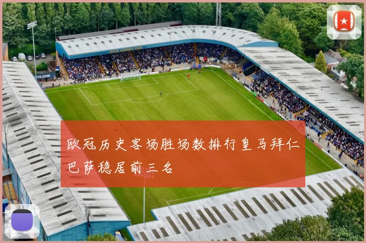 欧冠历史客场胜场数排行皇马拜仁巴萨稳居前三名