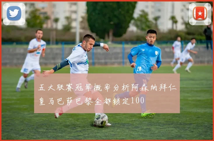 五大联赛冠军概率分析阿森纳拜仁皇马巴萨巴黎全都锁定100