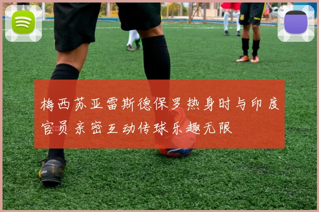 梅西苏亚雷斯德保罗热身时与印度官员亲密互动传球乐趣无限