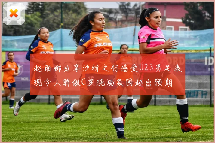赵丽娜分享沙特之行感受U23男足表现令人骄傲C罗现场氛围超出预期
