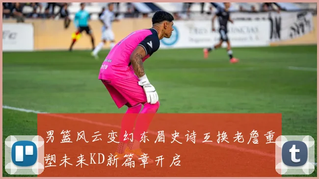 男篮风云变幻东眉史诗互换老詹重塑未来KD新篇章开启