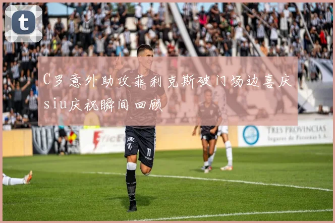 C罗意外助攻菲利克斯破门场边喜庆siu庆祝瞬间回顾