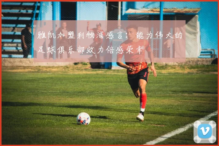 雅凯加盟利物浦感言：能为伟大的足球俱乐部效力倍感荣幸