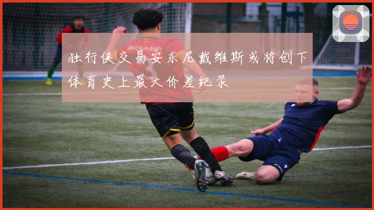 独行侠交易安东尼戴维斯或将创下体育史上最大价差纪录
