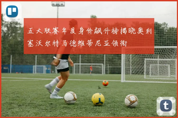 五大联赛年度身价飙升榜揭晓奥利塞沃尔特马德维蒂尼亚领衔